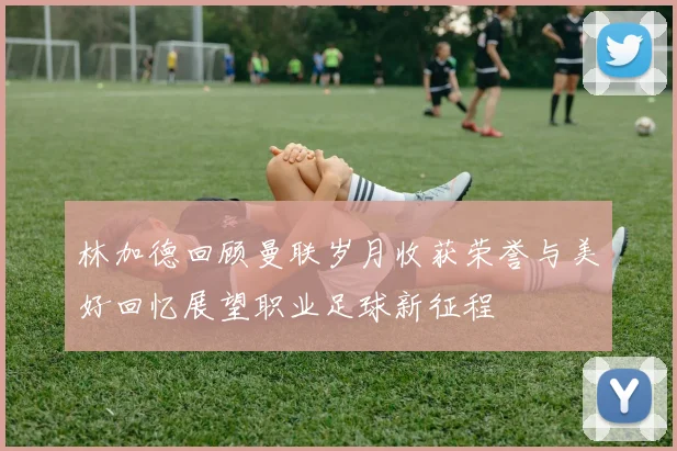 林加德回顾曼联岁月收获荣誉与美好回忆展望职业足球新征程