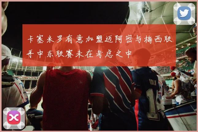 卡塞米罗有意加盟迈阿密与梅西联手中东联赛未在考虑之中