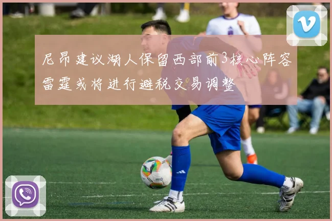 尼昂建议湖人保留西部前3核心阵容雷霆或将进行避税交易调整