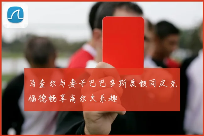 马奎尔与妻子巴巴多斯度假同皮克福德畅享高尔夫乐趣
