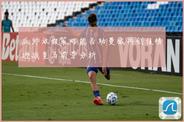 瓜帅放假策略能否助曼城再创佳绩迎战皇马前景分析