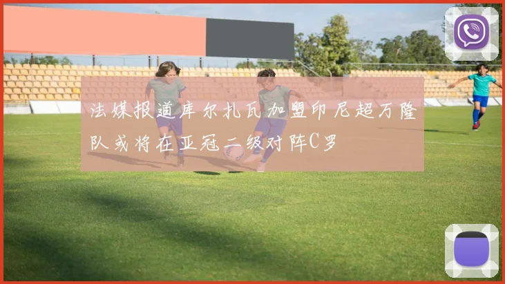 法媒报道库尔扎瓦加盟印尼超万隆队或将在亚冠二级对阵C罗