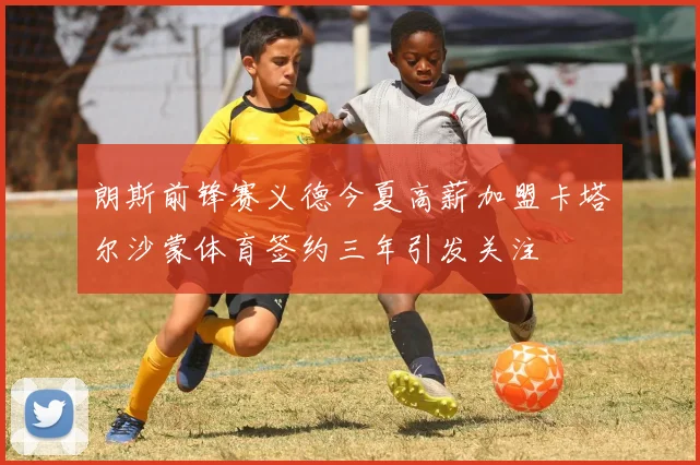 朗斯前锋赛义德今夏高薪加盟卡塔尔沙蒙体育签约三年引发关注