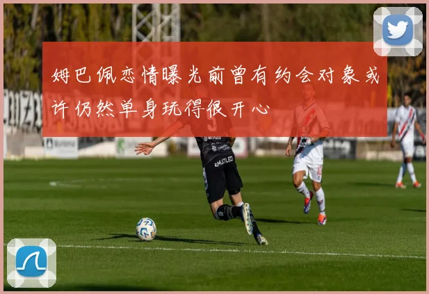 姆巴佩恋情曝光前曾有约会对象或许仍然单身玩得很开心