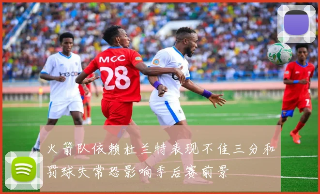 火箭队依赖杜兰特表现不佳三分和罚球失常恐影响季后赛前景