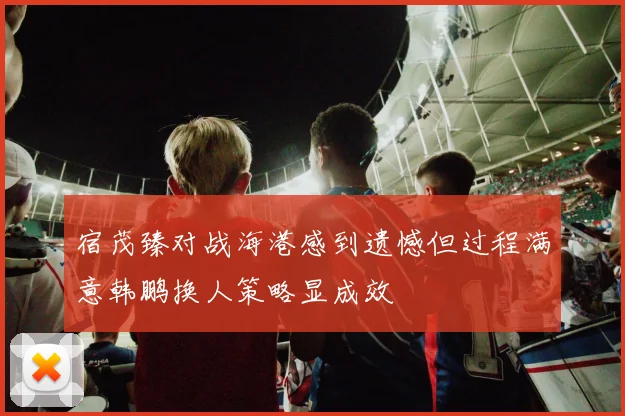 宿茂臻对战海港感到遗憾但过程满意韩鹏换人策略显成效