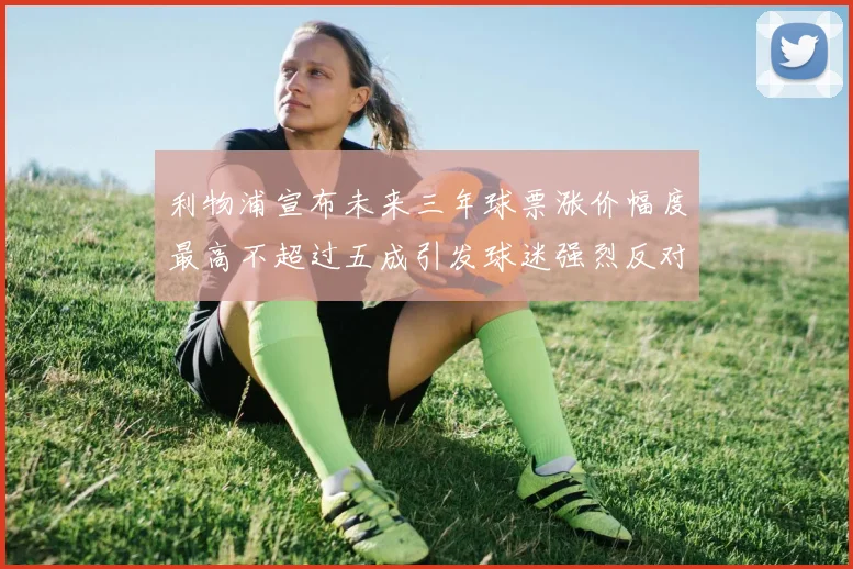 利物浦宣布未来三年球票涨价幅度最高不超过五成引发球迷强烈反对