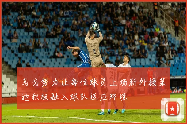 乌戈努力让每位球员上场新外援莱迪积极融入球队适应环境
