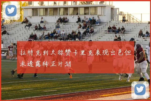 拉特克利夫称赞卡里克表现出色但未透露转正计划