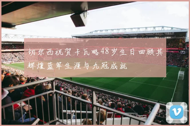 切尔西祝贺卡瓦略48岁生日回顾其辉煌蓝军生涯与九冠成就