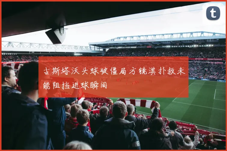 古斯塔沃头球破僵局方镜淇扑救未能阻挡进球瞬间