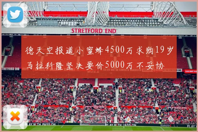 德天空报道小蜜蜂4500万求购19岁马拉科隆坚决要价5000万不妥协