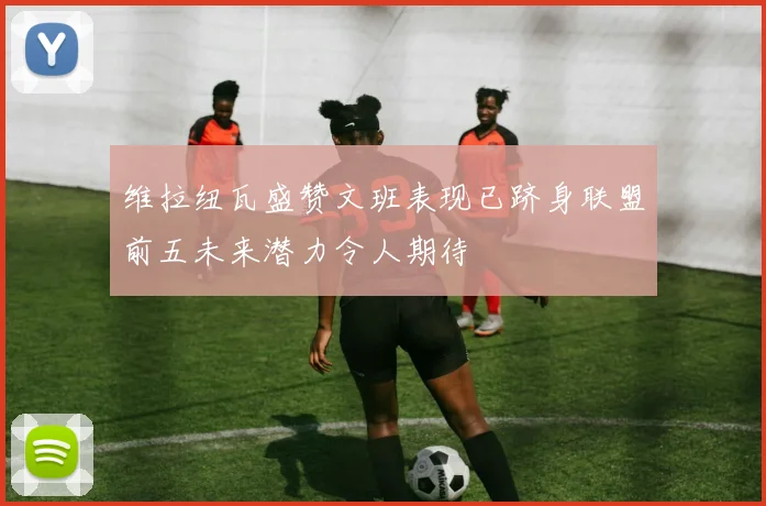 维拉纽瓦盛赞文班表现已跻身联盟前五未来潜力令人期待