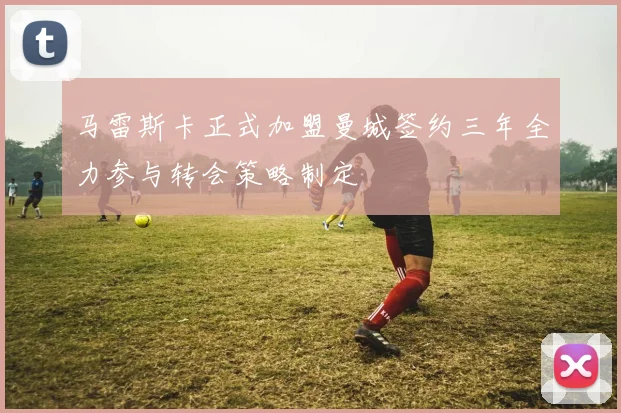 马雷斯卡正式加盟曼城签约三年全力参与转会策略制定