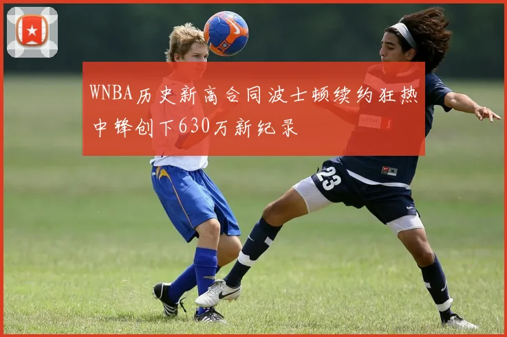 WNBA历史新高合同波士顿续约狂热中锋创下630万新纪录