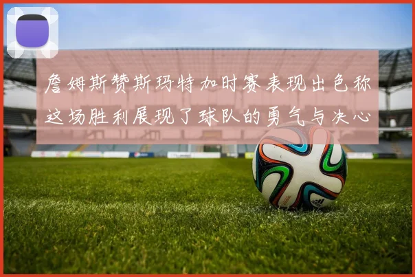 詹姆斯赞斯玛特加时赛表现出色称这场胜利展现了球队的勇气与决心