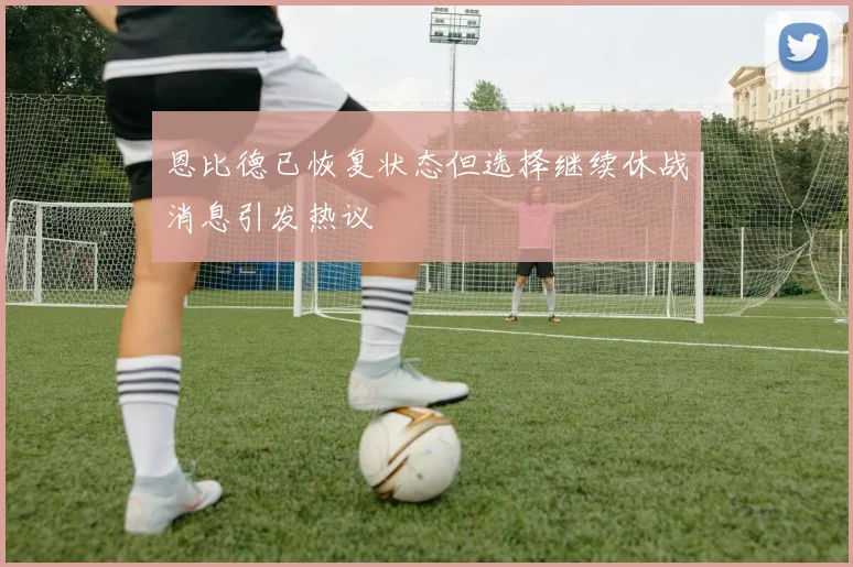 恩比德已恢复状态但选择继续休战消息引发热议