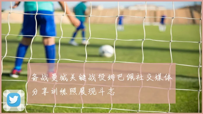 备战曼城关键战役姆巴佩社交媒体分享训练照展现斗志