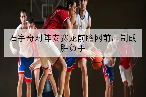 石宇奇对阵安赛龙前瞻网前压制成胜负手